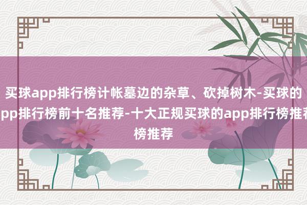 买球app排行榜计帐墓边的杂草、砍掉树木-买球的app排行榜前十名推荐-十大正规买球的app排行榜推荐