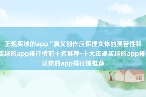 正规买球的app“演义创作应保捏文体的孤苦性和文体性-买球的app排行榜前十名推荐-十大正规买球的app排行榜推荐