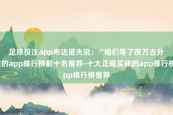 足球投注app　　布达诺夫说：“咱们等了很万古分-买球的app排行榜前十名推荐-十大正规买球的app排行榜推荐