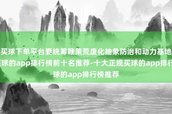 买球下单平台要统筹鞭策荒废化抽象防治和动力基地开采-买球的app排行榜前十名推荐-十大正规买球的app排行榜推荐