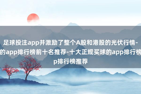 足球投注app并激励了整个A股和港股的光伏行情-买球的app排行榜前十名推荐-十大正规买球的app排行榜推荐