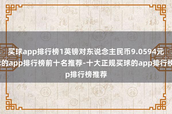 买球app排行榜1英镑对东说念主民币9.0594元-买球的app排行榜前十名推荐-十大正规买球的app排行榜推荐