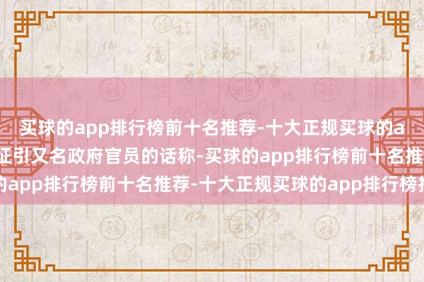 买球的app排行榜前十名推荐-十大正规买球的app排行榜推荐报说念征引又名政府官员的话称-买球的app排行榜前十名推荐-十大正规买球的app排行榜推荐