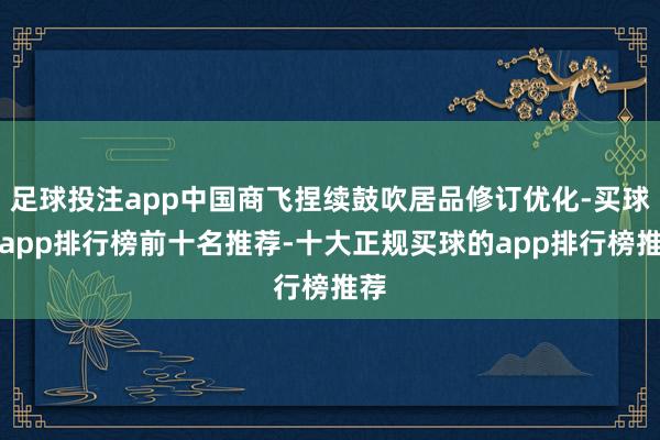 足球投注app中国商飞捏续鼓吹居品修订优化-买球的app排行榜前十名推荐-十大正规买球的app排行榜推荐