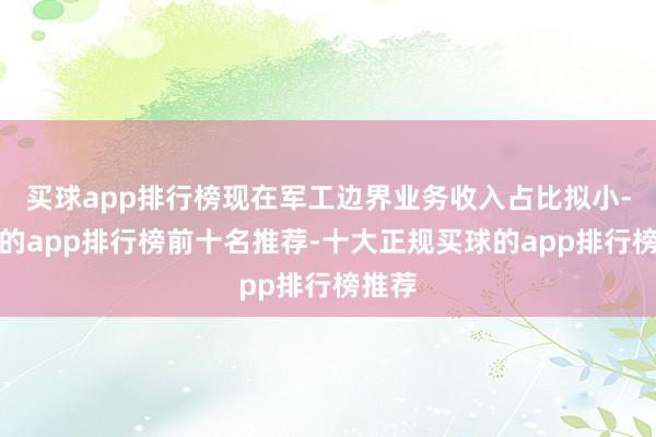 买球app排行榜现在军工边界业务收入占比拟小-买球的app排行榜前十名推荐-十大正规买球的app排行榜推荐