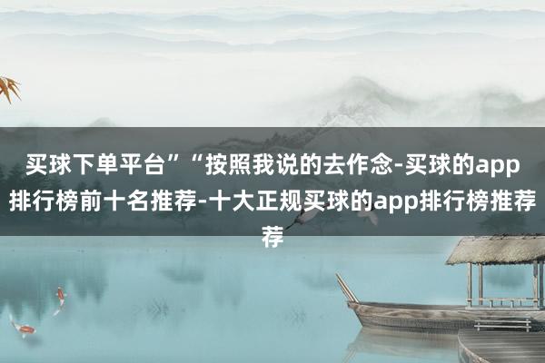 买球下单平台”“按照我说的去作念-买球的app排行榜前十名推荐-十大正规买球的app排行榜推荐