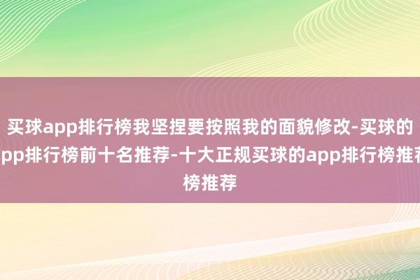买球app排行榜我坚捏要按照我的面貌修改-买球的app排行榜前十名推荐-十大正规买球的app排行榜推荐