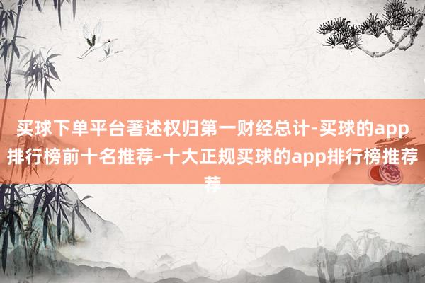 买球下单平台著述权归第一财经总计-买球的app排行榜前十名推荐-十大正规买球的app排行榜推荐