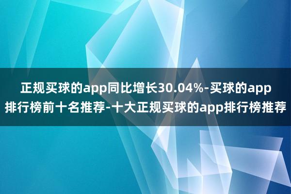 正规买球的app同比增长30.04%-买球的app排行榜前十名推荐-十大正规买球的app排行榜推荐