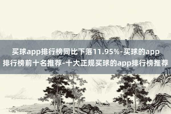 买球app排行榜同比下落11.95%-买球的app排行榜前十名推荐-十大正规买球的app排行榜推荐