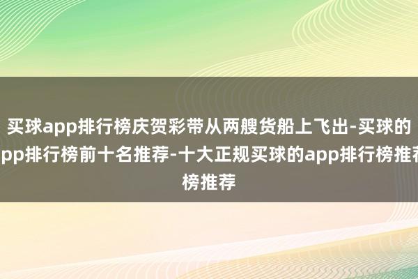 买球app排行榜庆贺彩带从两艘货船上飞出-买球的app排行榜前十名推荐-十大正规买球的app排行榜推荐