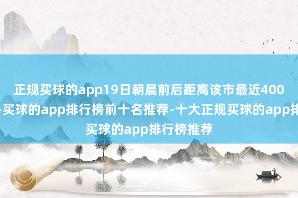 正规买球的app19日朝晨前后距离该市最近400公里傍边-买球的app排行榜前十名推荐-十大正规买球的app排行榜推荐