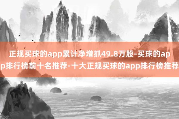 正规买球的app累计净增抓49.8万股-买球的app排行榜前十名推荐-十大正规买球的app排行榜推荐