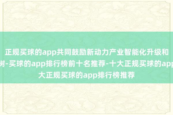 正规买球的app共同鼓励新动力产业智能化升级和生态体系建树-买球的app排行榜前十名推荐-十大正规买球的app排行榜推荐