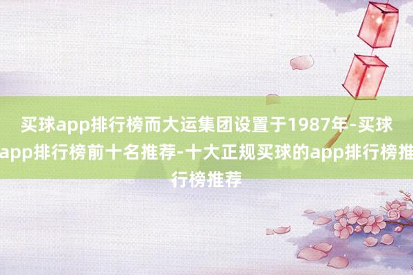 买球app排行榜而大运集团设置于1987年-买球的app排行榜前十名推荐-十大正规买球的app排行榜推荐