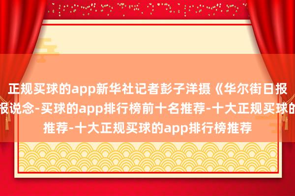 正规买球的app新华社记者彭子洋摄《华尔街日报》征引信件内容报说念-买球的app排行榜前十名推荐-十大正规买球的app排行榜推荐