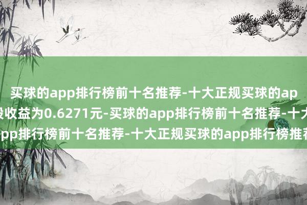 买球的app排行榜前十名推荐-十大正规买球的app排行榜推荐基本每股收益为0.6271元-买球的app排行榜前十名推荐-十大正规买球的app排行榜推荐