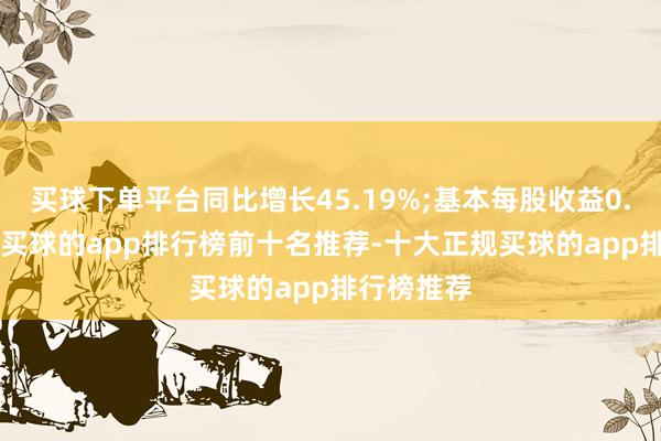 买球下单平台同比增长45.19%;基本每股收益0.20元/股-买球的app排行榜前十名推荐-十大正规买球的app排行榜推荐