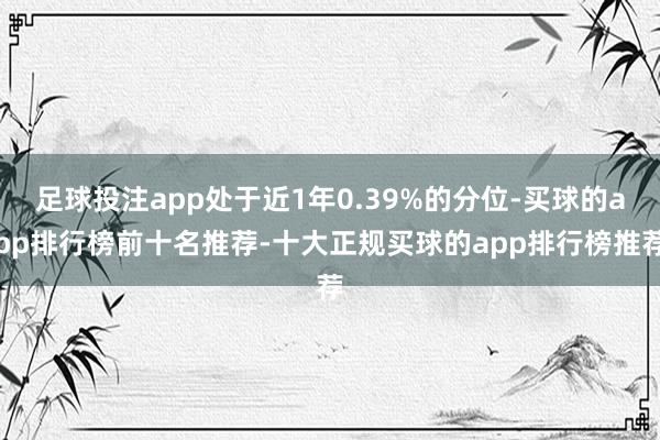 足球投注app处于近1年0.39%的分位-买球的app排行榜前十名推荐-十大正规买球的app排行榜推荐