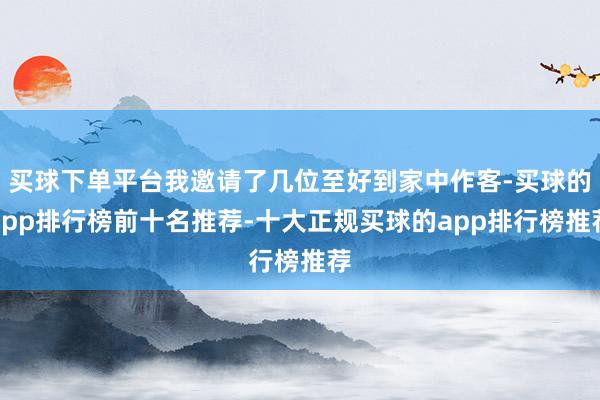 买球下单平台我邀请了几位至好到家中作客-买球的app排行榜前十名推荐-十大正规买球的app排行榜推荐