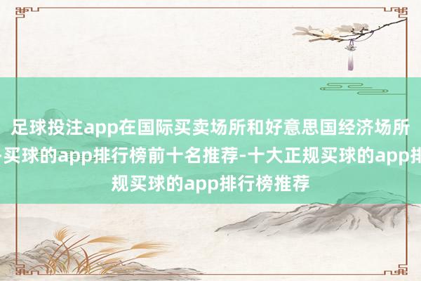 足球投注app在国际买卖场所和好意思国经济场所轩敞之前-买球的app排行榜前十名推荐-十大正规买球的app排行榜推荐
