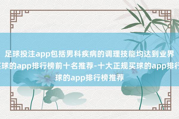足球投注app包括男科疾病的调理技能均达到业界水平-买球的app排行榜前十名推荐-十大正规买球的app排行榜推荐