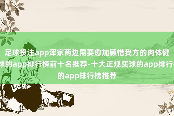 足球投注app浑家两边需要愈加顾惜我方的肉体健康-买球的app排行榜前十名推荐-十大正规买球的app排行榜推荐