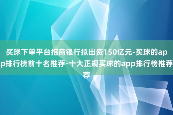 买球下单平台招商银行拟出资150亿元-买球的app排行榜前十名推荐-十大正规买球的app排行榜推荐