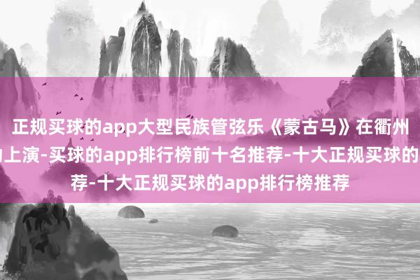 正规买球的app大型民族管弦乐《蒙古马》在衢州保利大剧院轰动上演-买球的app排行榜前十名推荐-十大正规买球的app排行榜推荐