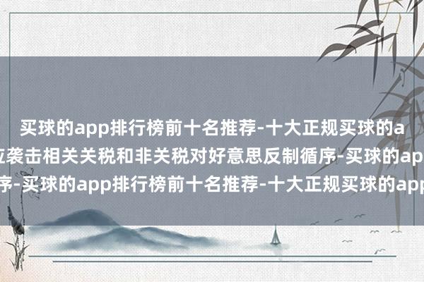 买球的app排行榜前十名推荐-十大正规买球的app排行榜推荐中方相应袭击相关关税和非关税对好意思反制循序-买球的app排行榜前十名推荐-十大正规买球的app排行榜推荐