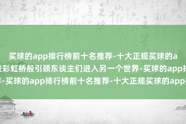 买球的app排行榜前十名推荐-十大正规买球的app排行榜推荐就像一谈彩虹桥般引颈东谈主们进入另一个世界-买球的app排行榜前十名推荐-十大正规买球的app排行榜推荐