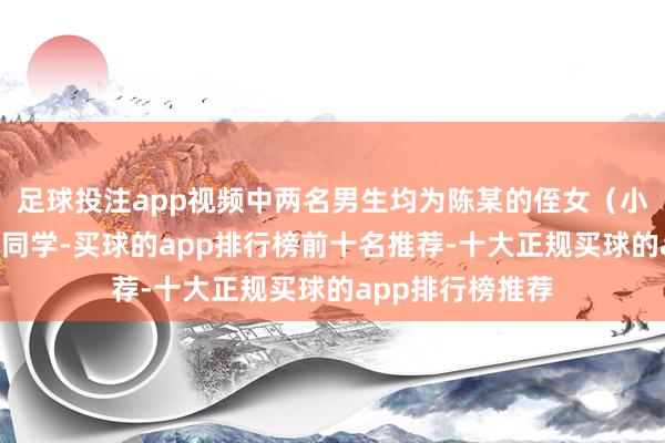 足球投注app视频中两名男生均为陈某的侄女（小A）的初中同班同学-买球的app排行榜前十名推荐-十大正规买球的app排行榜推荐