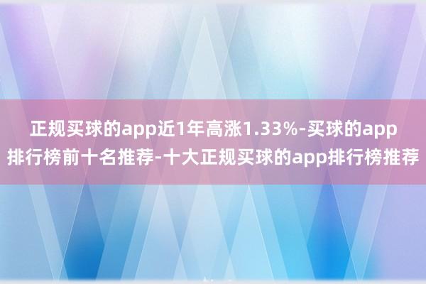 正规买球的app近1年高涨1.33%-买球的app排行榜前十名推荐-十大正规买球的app排行榜推荐