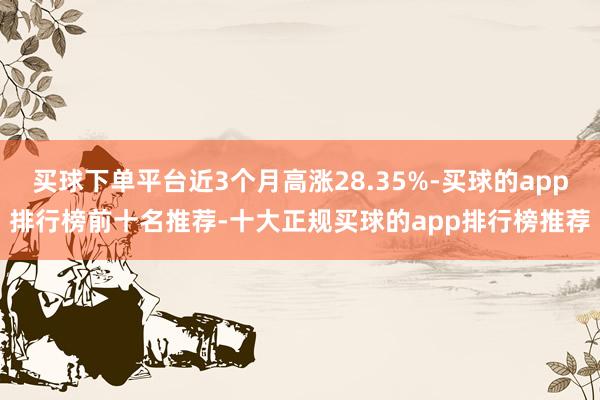 买球下单平台近3个月高涨28.35%-买球的app排行榜前十名推荐-十大正规买球的app排行榜推荐