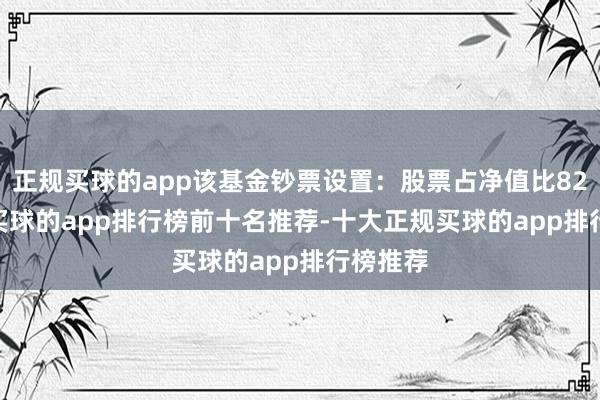 正规买球的app该基金钞票设置：股票占净值比82.64%-买球的app排行榜前十名推荐-十大正规买球的app排行榜推荐