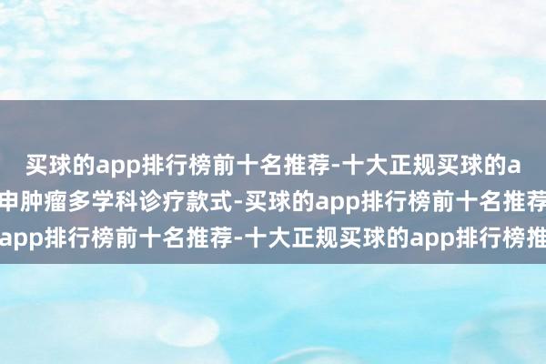 买球的app排行榜前十名推荐-十大正规买球的app排行榜推荐通过引申肿瘤多学科诊疗款式-买球的app排行榜前十名推荐-十大正规买球的app排行榜推荐