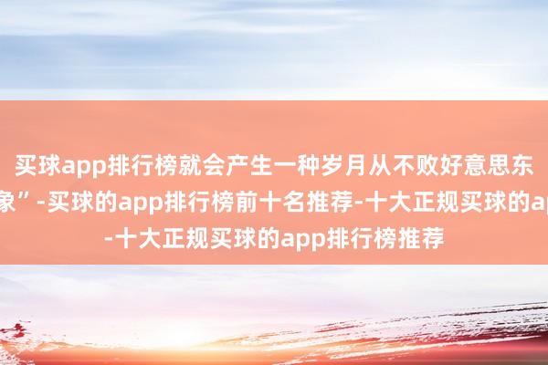 买球app排行榜就会产生一种岁月从不败好意思东说念主的“假象”-买球的app排行榜前十名推荐-十大正规买球的app排行榜推荐