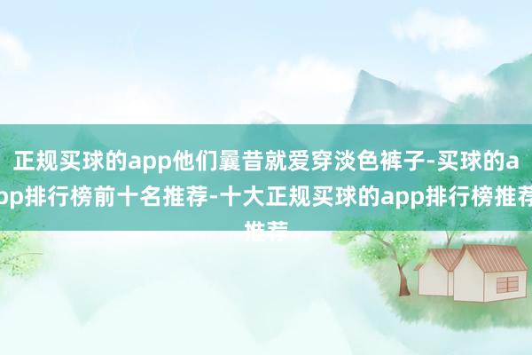 正规买球的app他们曩昔就爱穿淡色裤子-买球的app排行榜前十名推荐-十大正规买球的app排行榜推荐