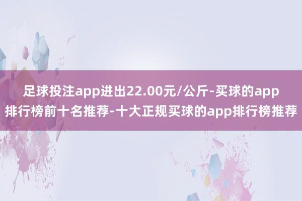 足球投注app进出22.00元/公斤-买球的app排行榜前十名推荐-十大正规买球的app排行榜推荐