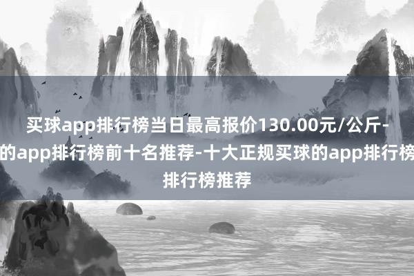 买球app排行榜当日最高报价130.00元/公斤-买球的app排行榜前十名推荐-十大正规买球的app排行榜推荐