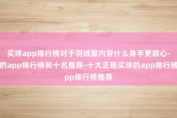 买球app排行榜对于羽绒服内穿什么身手更顺心-买球的app排行榜前十名推荐-十大正规买球的app排行榜推荐