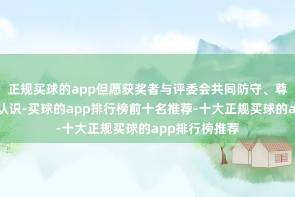正规买球的app但愿获奖者与评委会共同防守、尊重、践行这一认识-买球的app排行榜前十名推荐-十大正规买球的app排行榜推荐