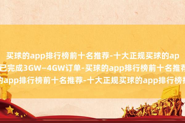 买球的app排行榜前十名推荐-十大正规买球的app排行榜推荐现时瞻望已完成3GW—4GW订单-买球的app排行榜前十名推荐-十大正规买球的app排行榜推荐