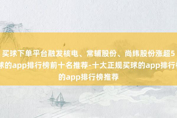 买球下单平台融发核电、常辅股份、尚纬股份涨超5%-买球的app排行榜前十名推荐-十大正规买球的app排行榜推荐