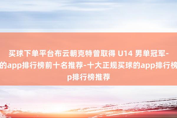 买球下单平台布云朝克特曾取得 U14 男单冠军-买球的app排行榜前十名推荐-十大正规买球的app排行榜推荐
