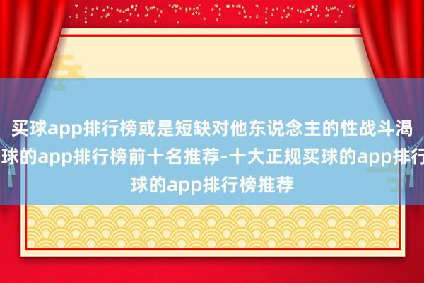 买球app排行榜或是短缺对他东说念主的性战斗渴慕”-买球的app排行榜前十名推荐-十大正规买球的app排行榜推荐