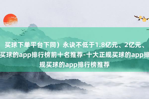 买球下单平台下同）永诀不低于1.8亿元、2亿元、2.1亿元-买球的app排行榜前十名推荐-十大正规买球的app排行榜推荐