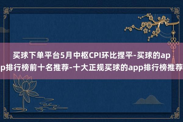 买球下单平台　　5月中枢CPI环比捏平-买球的app排行榜前十名推荐-十大正规买球的app排行榜推荐