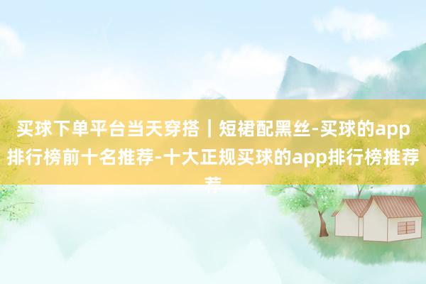 买球下单平台当天穿搭｜短裙配黑丝-买球的app排行榜前十名推荐-十大正规买球的app排行榜推荐