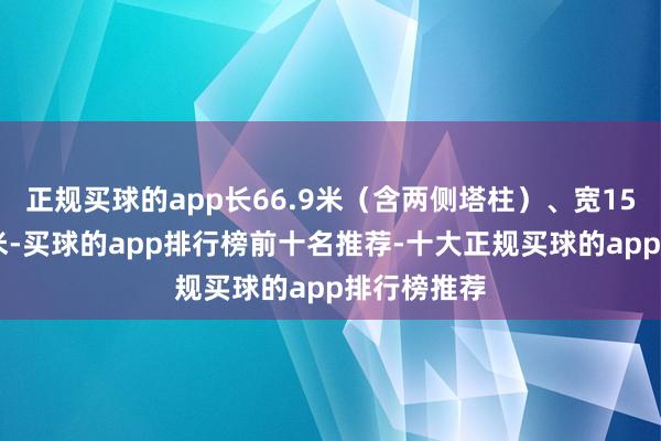 正规买球的app长66.9米（含两侧塔柱）、宽15米、高10米-买球的app排行榜前十名推荐-十大正规买球的app排行榜推荐